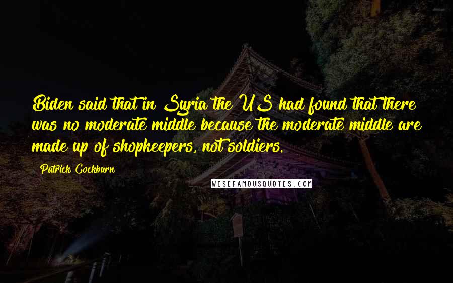 Patrick Cockburn Quotes: Biden said that in Syria the US had found that there was no moderate middle because the moderate middle are made up of shopkeepers, not soldiers.