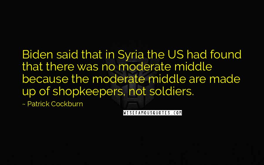 Patrick Cockburn Quotes: Biden said that in Syria the US had found that there was no moderate middle because the moderate middle are made up of shopkeepers, not soldiers.