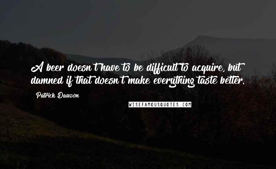 Patrick Dawson Quotes: A beer doesn't have to be difficult to acquire, but damned if that doesn't make everything taste better.