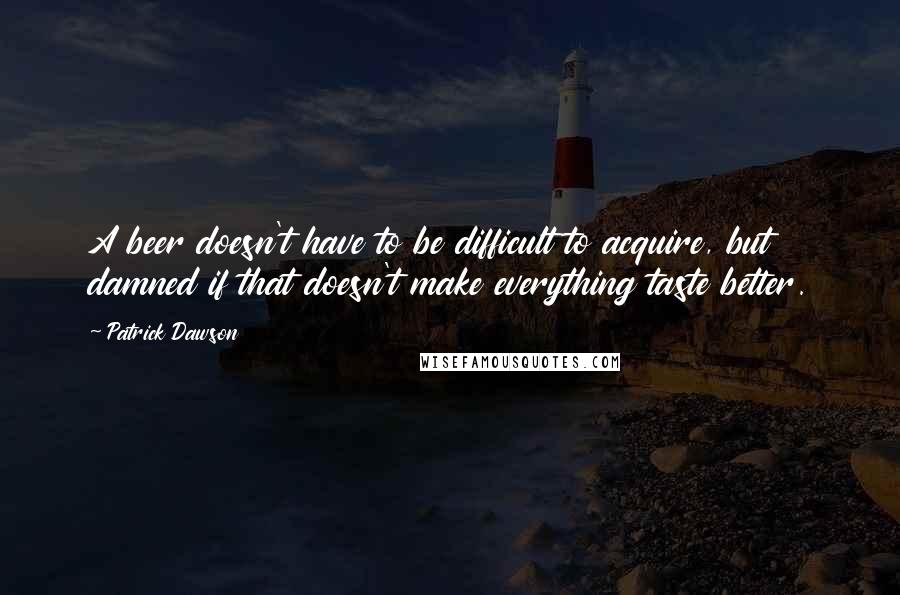 Patrick Dawson Quotes: A beer doesn't have to be difficult to acquire, but damned if that doesn't make everything taste better.