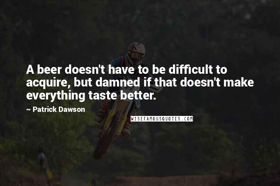 Patrick Dawson Quotes: A beer doesn't have to be difficult to acquire, but damned if that doesn't make everything taste better.