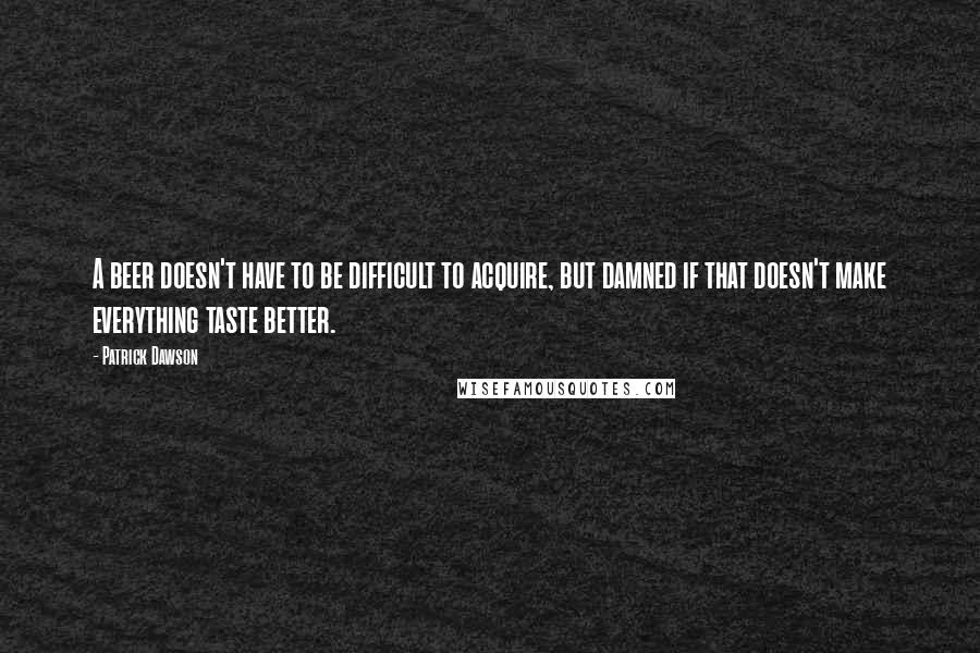 Patrick Dawson Quotes: A beer doesn't have to be difficult to acquire, but damned if that doesn't make everything taste better.