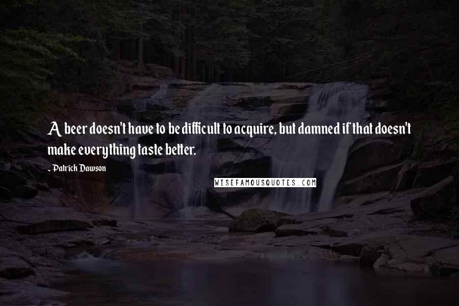 Patrick Dawson Quotes: A beer doesn't have to be difficult to acquire, but damned if that doesn't make everything taste better.