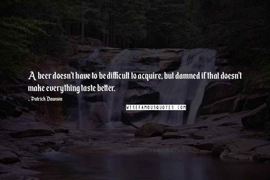 Patrick Dawson Quotes: A beer doesn't have to be difficult to acquire, but damned if that doesn't make everything taste better.