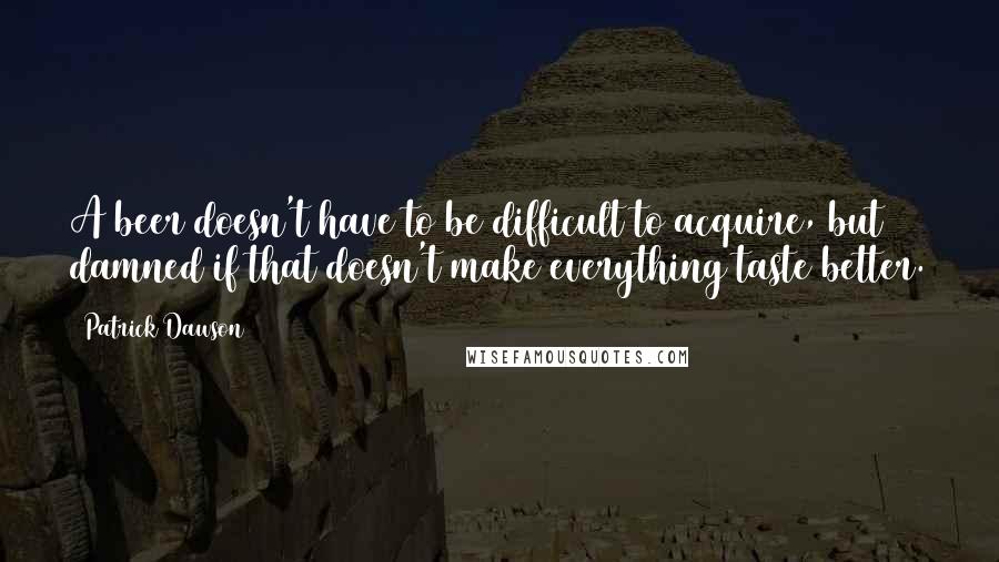 Patrick Dawson Quotes: A beer doesn't have to be difficult to acquire, but damned if that doesn't make everything taste better.