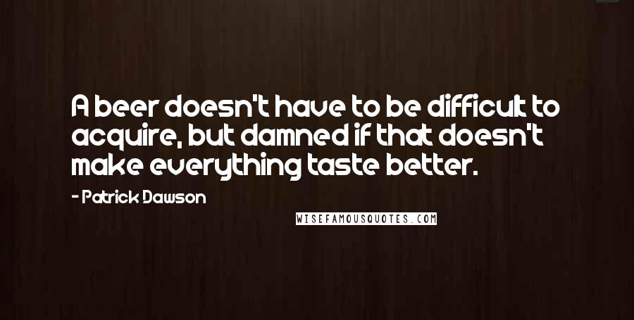 Patrick Dawson Quotes: A beer doesn't have to be difficult to acquire, but damned if that doesn't make everything taste better.