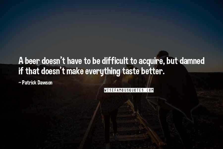 Patrick Dawson Quotes: A beer doesn't have to be difficult to acquire, but damned if that doesn't make everything taste better.