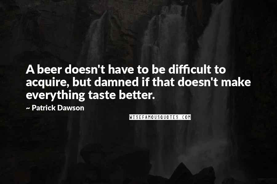 Patrick Dawson Quotes: A beer doesn't have to be difficult to acquire, but damned if that doesn't make everything taste better.