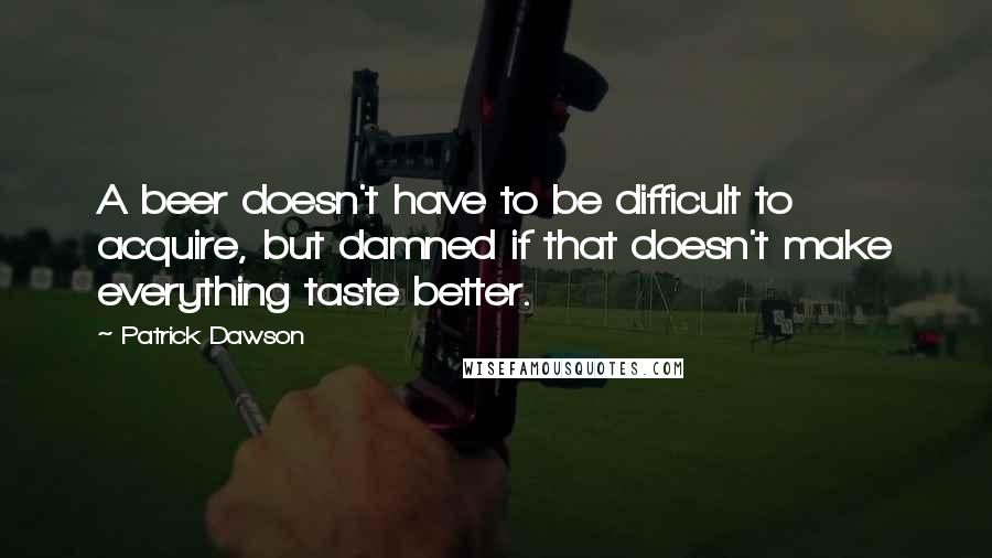 Patrick Dawson Quotes: A beer doesn't have to be difficult to acquire, but damned if that doesn't make everything taste better.