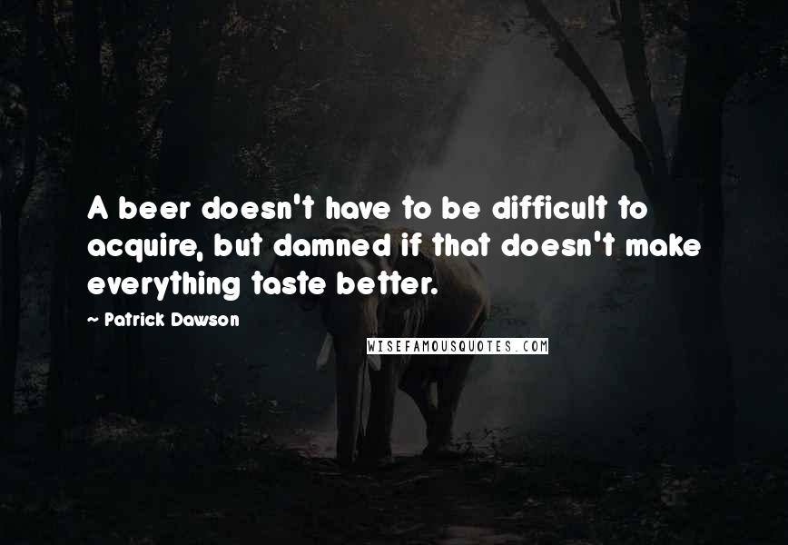 Patrick Dawson Quotes: A beer doesn't have to be difficult to acquire, but damned if that doesn't make everything taste better.