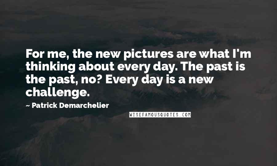 Patrick Demarchelier Quotes: For me, the new pictures are what I'm thinking about every day. The past is the past, no? Every day is a new challenge.