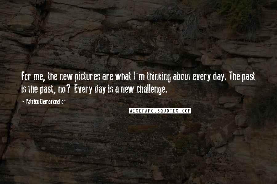 Patrick Demarchelier Quotes: For me, the new pictures are what I'm thinking about every day. The past is the past, no? Every day is a new challenge.