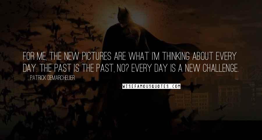 Patrick Demarchelier Quotes: For me, the new pictures are what I'm thinking about every day. The past is the past, no? Every day is a new challenge.