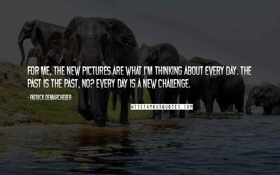 Patrick Demarchelier Quotes: For me, the new pictures are what I'm thinking about every day. The past is the past, no? Every day is a new challenge.