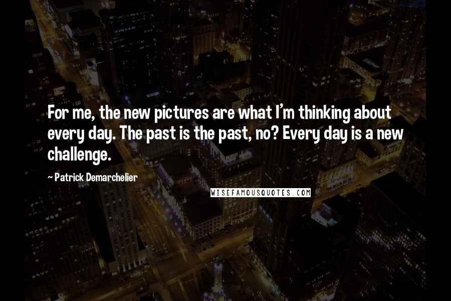 Patrick Demarchelier Quotes: For me, the new pictures are what I'm thinking about every day. The past is the past, no? Every day is a new challenge.