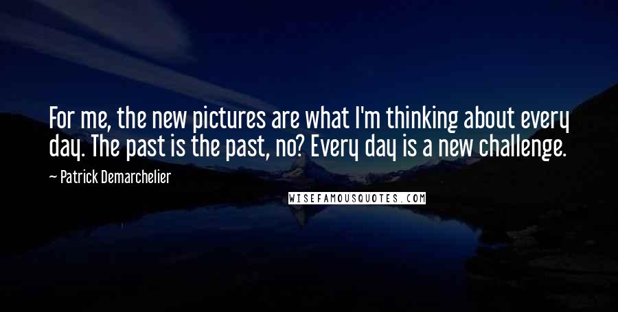 Patrick Demarchelier Quotes: For me, the new pictures are what I'm thinking about every day. The past is the past, no? Every day is a new challenge.