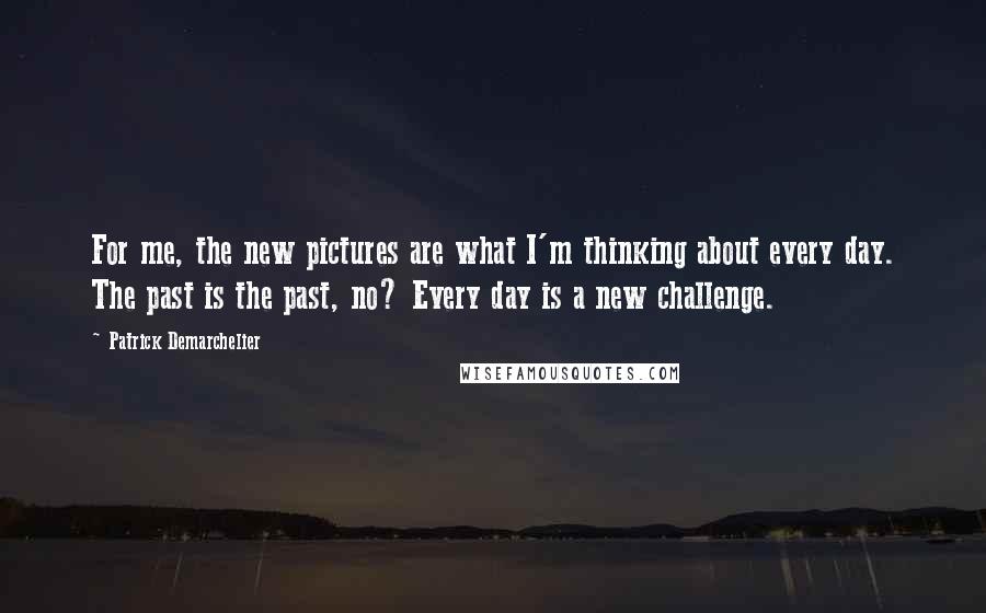 Patrick Demarchelier Quotes: For me, the new pictures are what I'm thinking about every day. The past is the past, no? Every day is a new challenge.