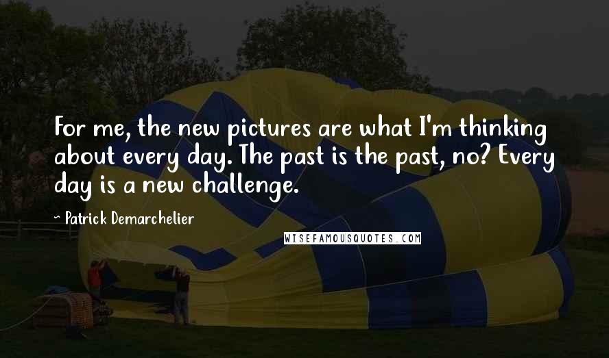 Patrick Demarchelier Quotes: For me, the new pictures are what I'm thinking about every day. The past is the past, no? Every day is a new challenge.