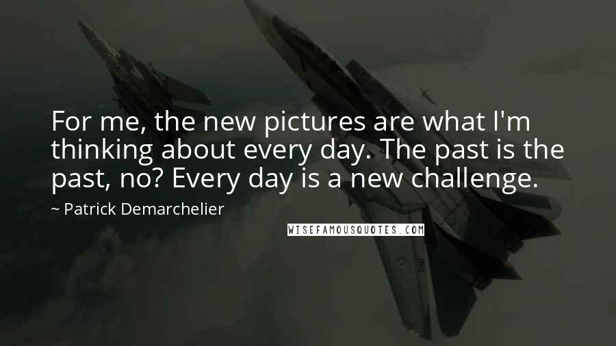 Patrick Demarchelier Quotes: For me, the new pictures are what I'm thinking about every day. The past is the past, no? Every day is a new challenge.