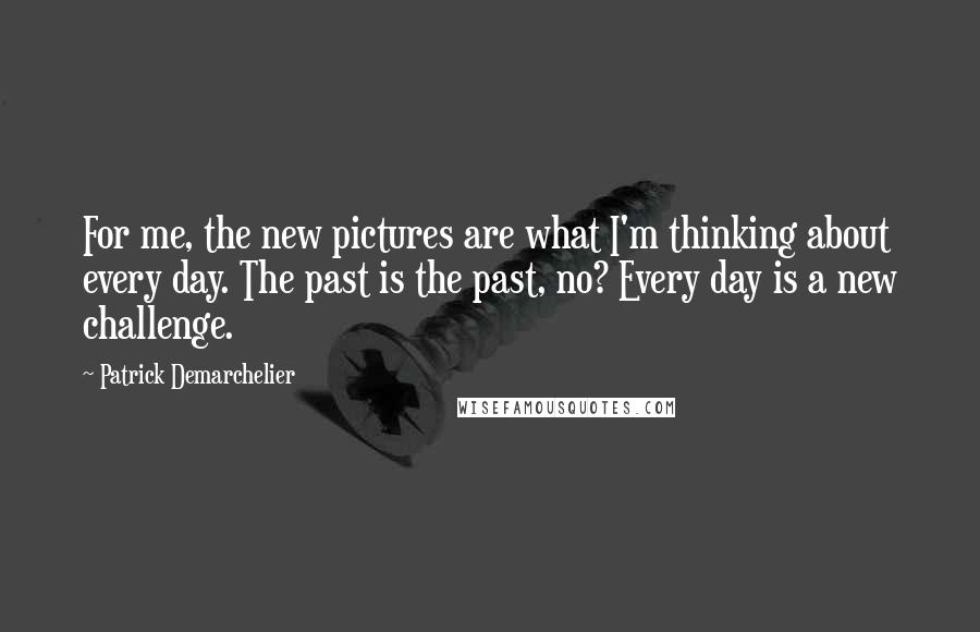 Patrick Demarchelier Quotes: For me, the new pictures are what I'm thinking about every day. The past is the past, no? Every day is a new challenge.