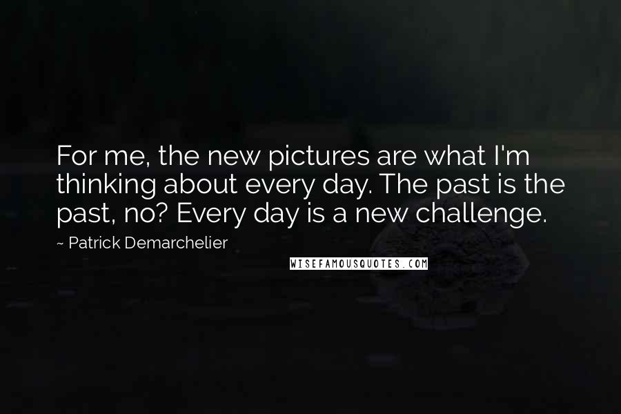 Patrick Demarchelier Quotes: For me, the new pictures are what I'm thinking about every day. The past is the past, no? Every day is a new challenge.