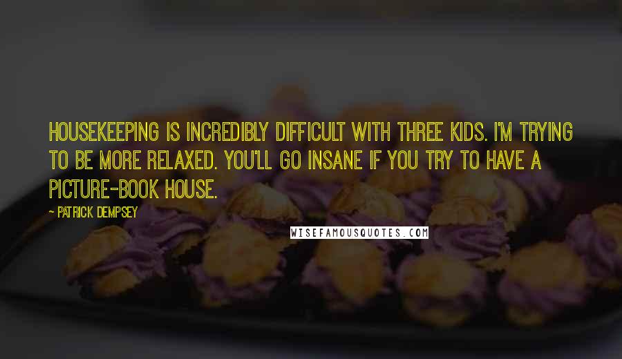 Patrick Dempsey Quotes: Housekeeping is incredibly difficult with three kids. I'm trying to be more relaxed. You'll go insane if you try to have a picture-book house.