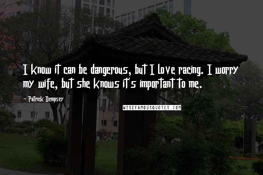 Patrick Dempsey Quotes: I know it can be dangerous, but I love racing. I worry my wife, but she knows it's important to me.