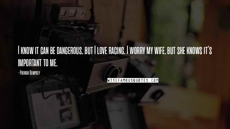 Patrick Dempsey Quotes: I know it can be dangerous, but I love racing. I worry my wife, but she knows it's important to me.