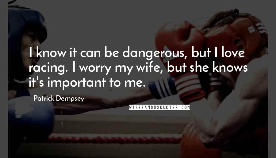 Patrick Dempsey Quotes: I know it can be dangerous, but I love racing. I worry my wife, but she knows it's important to me.