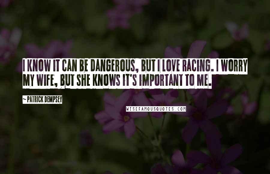 Patrick Dempsey Quotes: I know it can be dangerous, but I love racing. I worry my wife, but she knows it's important to me.