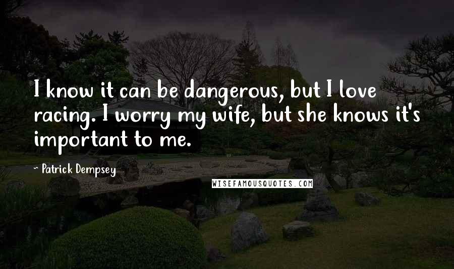 Patrick Dempsey Quotes: I know it can be dangerous, but I love racing. I worry my wife, but she knows it's important to me.