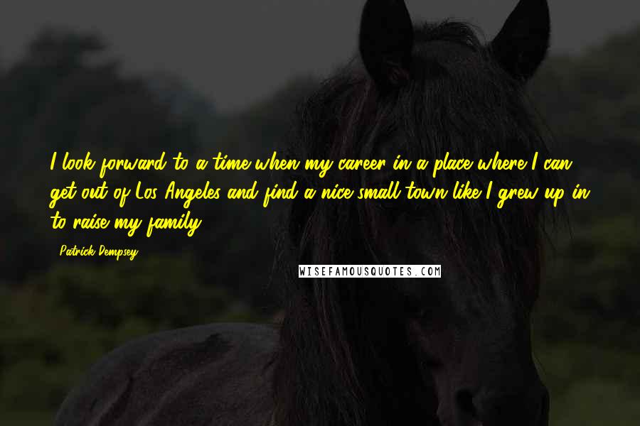 Patrick Dempsey Quotes: I look forward to a time when my career in a place where I can get out of Los Angeles and find a nice small town like I grew up in to raise my family.