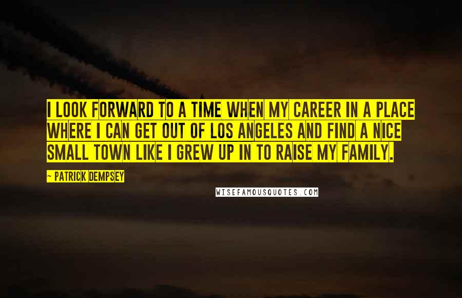 Patrick Dempsey Quotes: I look forward to a time when my career in a place where I can get out of Los Angeles and find a nice small town like I grew up in to raise my family.