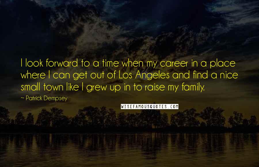 Patrick Dempsey Quotes: I look forward to a time when my career in a place where I can get out of Los Angeles and find a nice small town like I grew up in to raise my family.