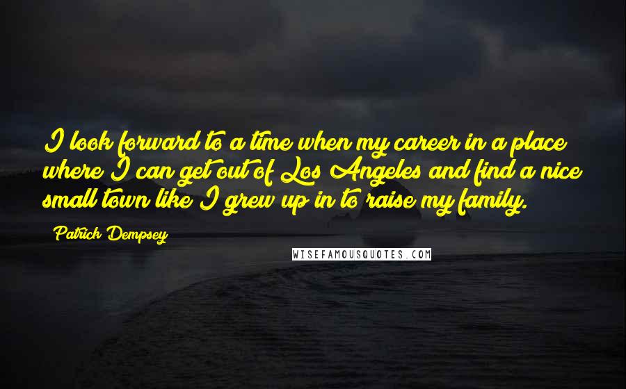 Patrick Dempsey Quotes: I look forward to a time when my career in a place where I can get out of Los Angeles and find a nice small town like I grew up in to raise my family.