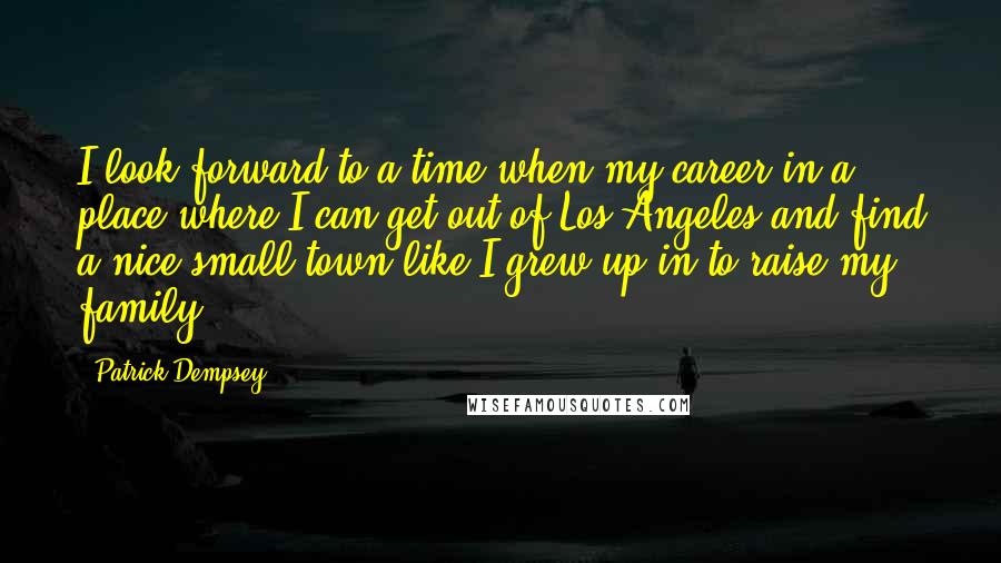 Patrick Dempsey Quotes: I look forward to a time when my career in a place where I can get out of Los Angeles and find a nice small town like I grew up in to raise my family.