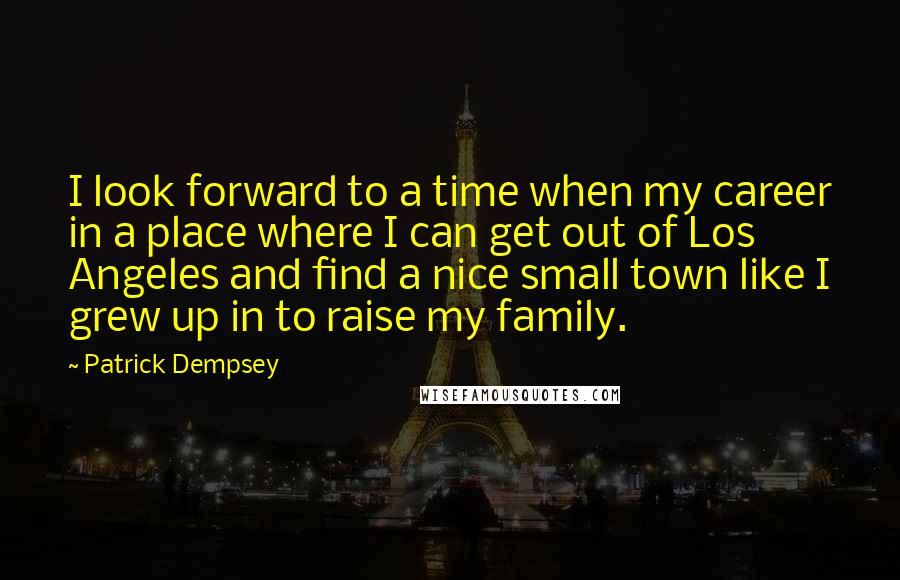 Patrick Dempsey Quotes: I look forward to a time when my career in a place where I can get out of Los Angeles and find a nice small town like I grew up in to raise my family.