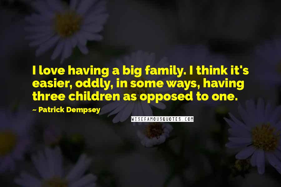 Patrick Dempsey Quotes: I love having a big family. I think it's easier, oddly, in some ways, having three children as opposed to one.