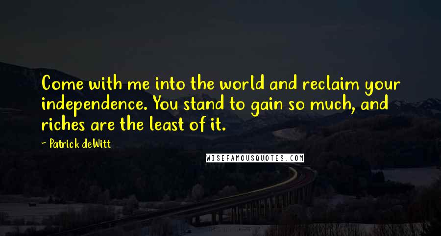 Patrick DeWitt Quotes: Come with me into the world and reclaim your independence. You stand to gain so much, and riches are the least of it.