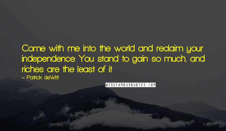 Patrick DeWitt Quotes: Come with me into the world and reclaim your independence. You stand to gain so much, and riches are the least of it.