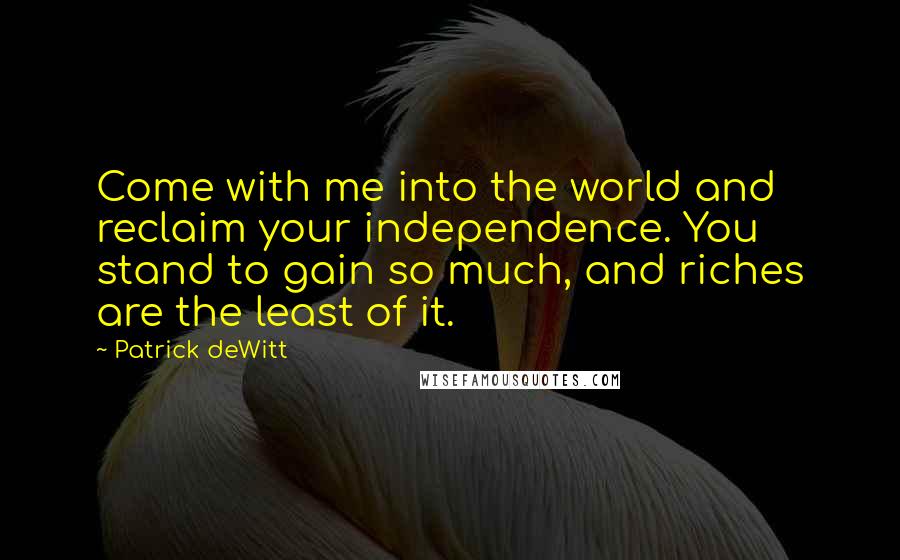 Patrick DeWitt Quotes: Come with me into the world and reclaim your independence. You stand to gain so much, and riches are the least of it.