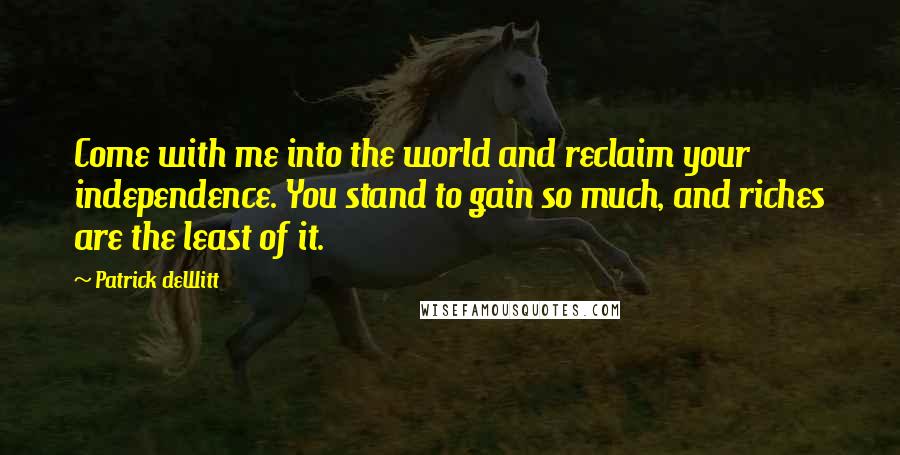 Patrick DeWitt Quotes: Come with me into the world and reclaim your independence. You stand to gain so much, and riches are the least of it.