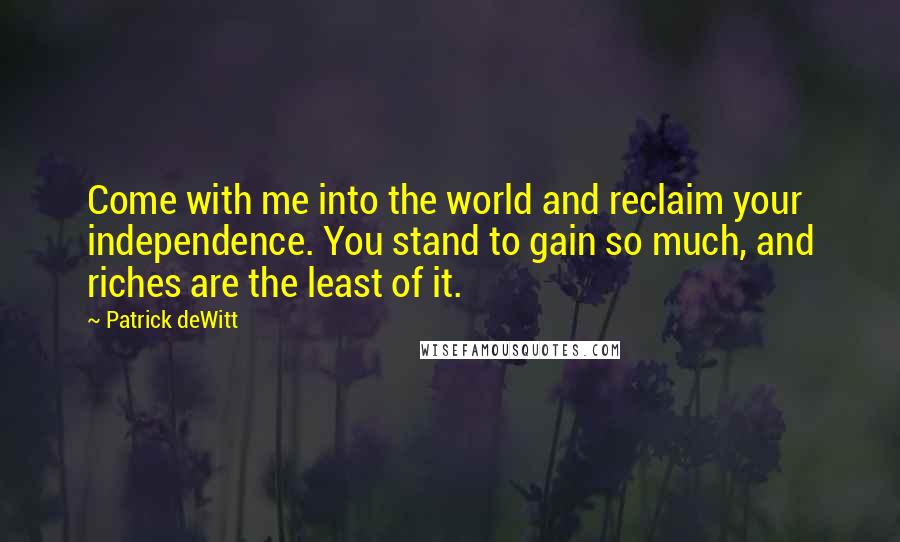 Patrick DeWitt Quotes: Come with me into the world and reclaim your independence. You stand to gain so much, and riches are the least of it.