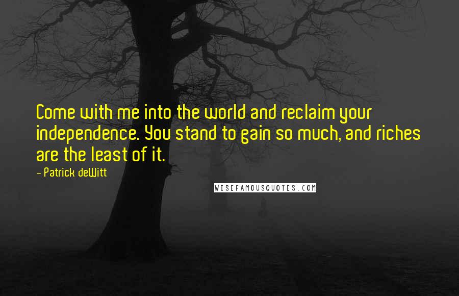 Patrick DeWitt Quotes: Come with me into the world and reclaim your independence. You stand to gain so much, and riches are the least of it.