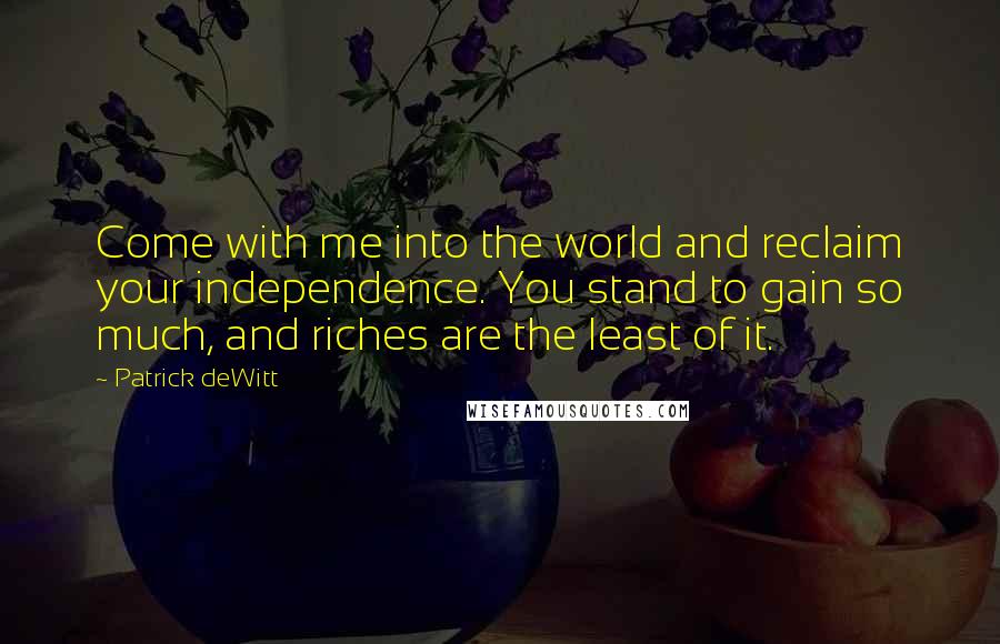 Patrick DeWitt Quotes: Come with me into the world and reclaim your independence. You stand to gain so much, and riches are the least of it.