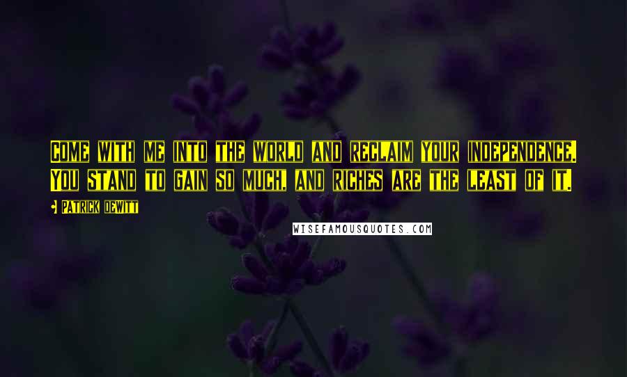 Patrick DeWitt Quotes: Come with me into the world and reclaim your independence. You stand to gain so much, and riches are the least of it.
