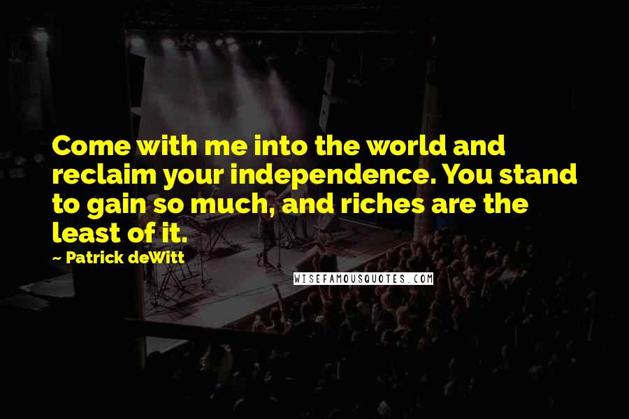 Patrick DeWitt Quotes: Come with me into the world and reclaim your independence. You stand to gain so much, and riches are the least of it.