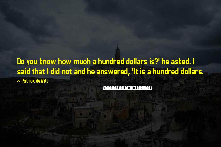 Patrick DeWitt Quotes: Do you know how much a hundred dollars is?' he asked. I said that I did not and he answered, 'It is a hundred dollars.