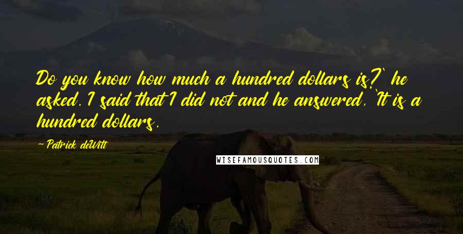 Patrick DeWitt Quotes: Do you know how much a hundred dollars is?' he asked. I said that I did not and he answered, 'It is a hundred dollars.