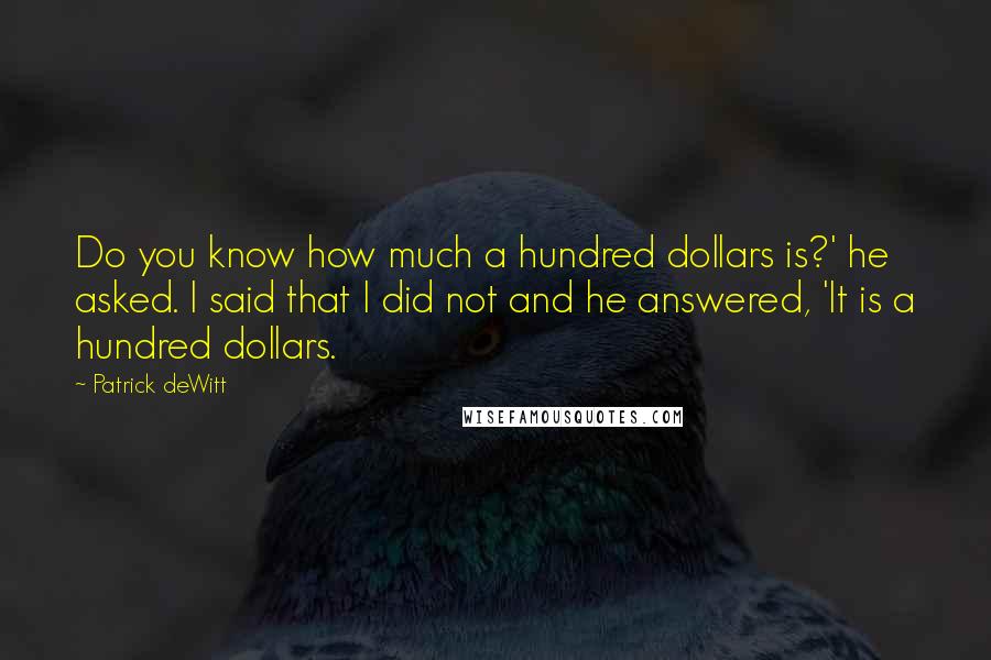 Patrick DeWitt Quotes: Do you know how much a hundred dollars is?' he asked. I said that I did not and he answered, 'It is a hundred dollars.